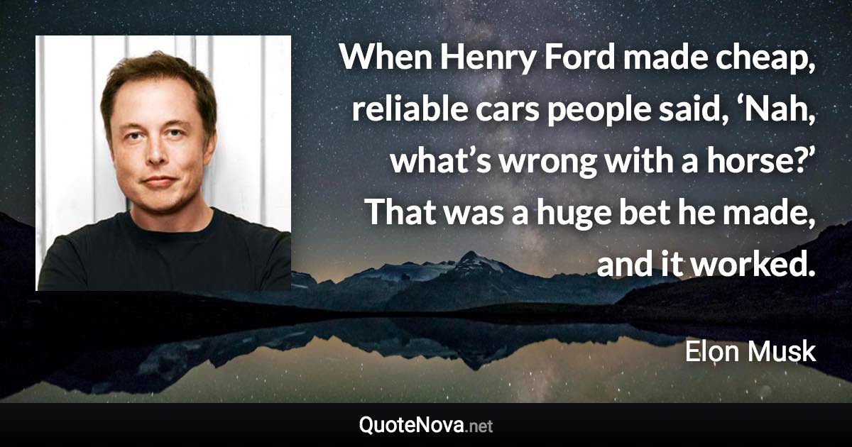 When Henry Ford made cheap, reliable cars people said, ‘Nah, what’s wrong with a horse?’ That was a huge bet he made, and it worked. - Elon Musk quote