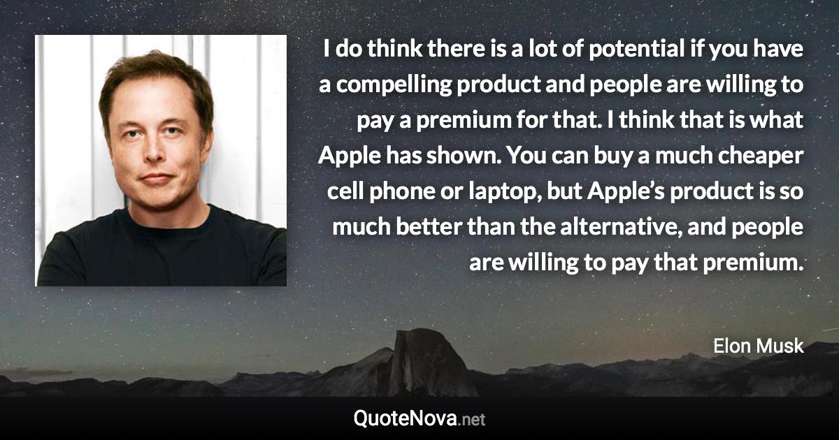 I do think there is a lot of potential if you have a compelling product and people are willing to pay a premium for that. I think that is what Apple has shown. You can buy a much cheaper cell phone or laptop, but Apple’s product is so much better than the alternative, and people are willing to pay that premium. - Elon Musk quote