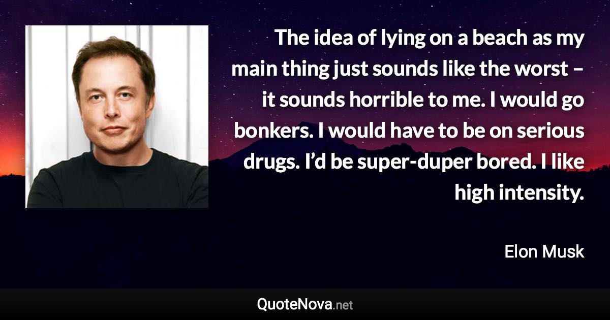 The idea of lying on a beach as my main thing just sounds like the worst – it sounds horrible to me. I would go bonkers. I would have to be on serious drugs. I’d be super-duper bored. I like high intensity. - Elon Musk quote