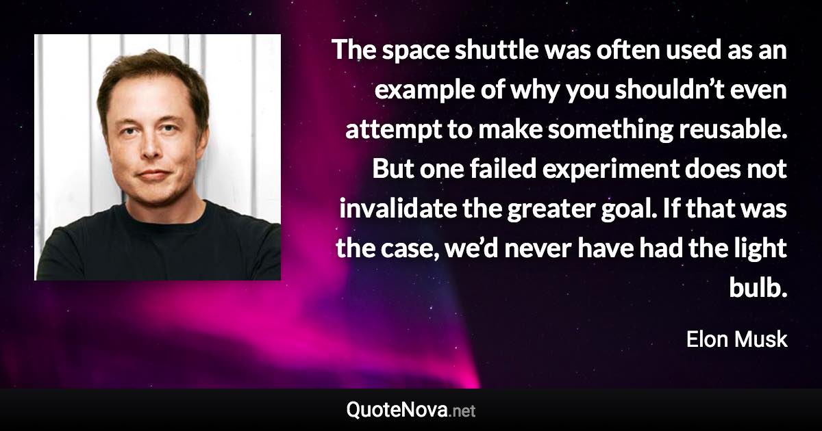 The space shuttle was often used as an example of why you shouldn’t even attempt to make something reusable. But one failed experiment does not invalidate the greater goal. If that was the case, we’d never have had the light bulb. - Elon Musk quote