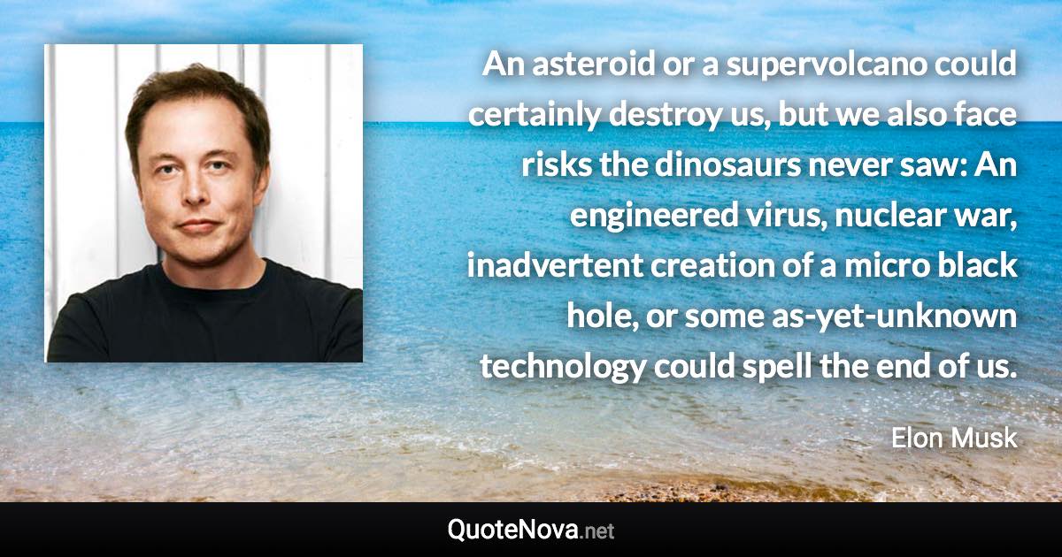 An asteroid or a supervolcano could certainly destroy us, but we also face risks the dinosaurs never saw: An engineered virus, nuclear war, inadvertent creation of a micro black hole, or some as-yet-unknown technology could spell the end of us. - Elon Musk quote