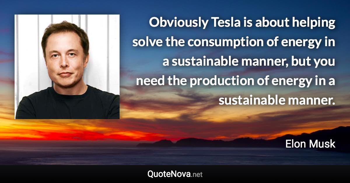 Obviously Tesla is about helping solve the consumption of energy in a sustainable manner, but you need the production of energy in a sustainable manner. - Elon Musk quote