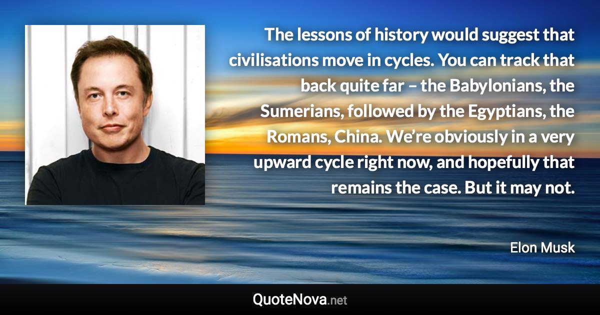 The lessons of history would suggest that civilisations move in cycles. You can track that back quite far – the Babylonians, the Sumerians, followed by the Egyptians, the Romans, China. We’re obviously in a very upward cycle right now, and hopefully that remains the case. But it may not. - Elon Musk quote