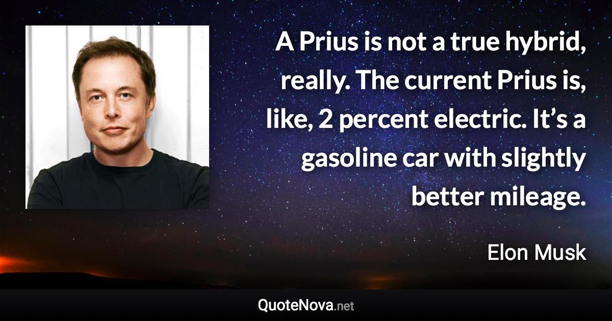 A Prius is not a true hybrid, really. The current Prius is, like, 2 percent electric. It’s a gasoline car with slightly better mileage. - Elon Musk quote