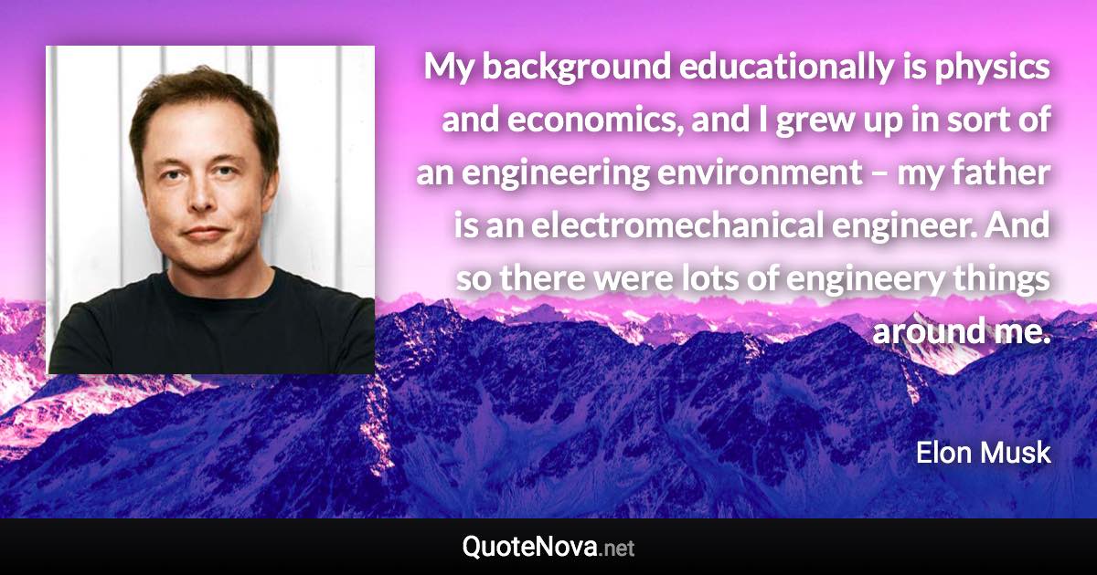 My background educationally is physics and economics, and I grew up in sort of an engineering environment – my father is an electromechanical engineer. And so there were lots of engineery things around me. - Elon Musk quote