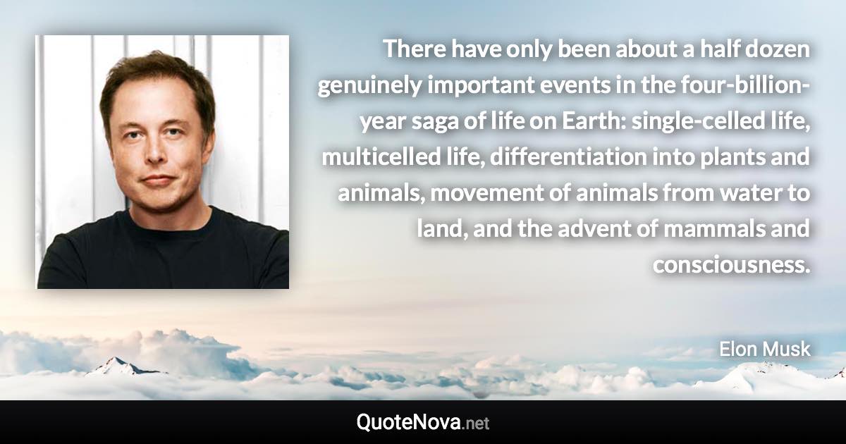 There have only been about a half dozen genuinely important events in the four-billion-year saga of life on Earth: single-celled life, multicelled life, differentiation into plants and animals, movement of animals from water to land, and the advent of mammals and consciousness. - Elon Musk quote