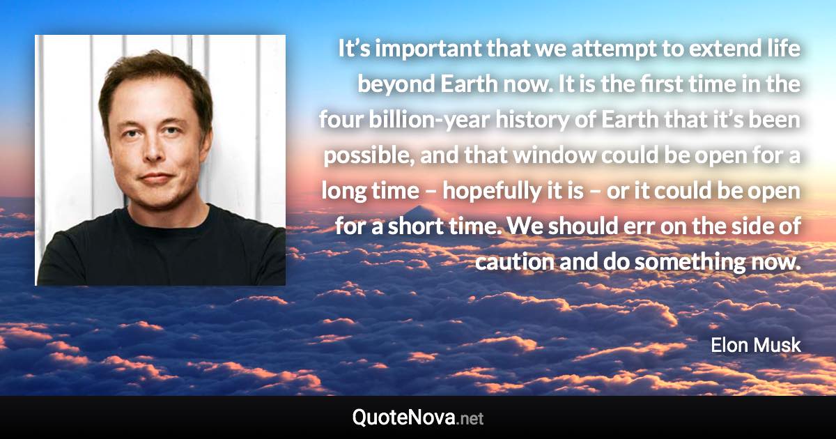 It’s important that we attempt to extend life beyond Earth now. It is the first time in the four billion-year history of Earth that it’s been possible, and that window could be open for a long time – hopefully it is – or it could be open for a short time. We should err on the side of caution and do something now. - Elon Musk quote