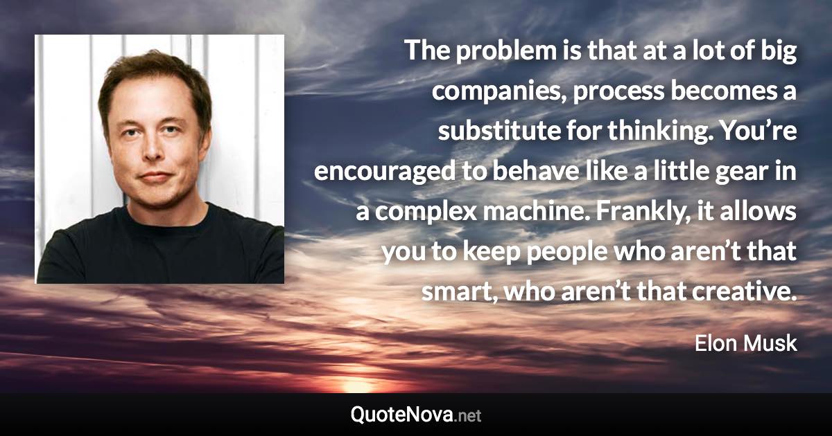 The problem is that at a lot of big companies, process becomes a substitute for thinking. You’re encouraged to behave like a little gear in a complex machine. Frankly, it allows you to keep people who aren’t that smart, who aren’t that creative. - Elon Musk quote