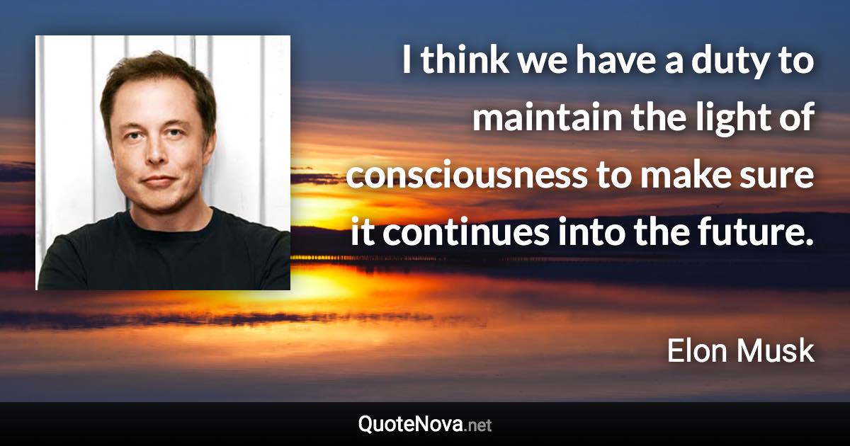 I think we have a duty to maintain the light of consciousness to make sure it continues into the future. - Elon Musk quote