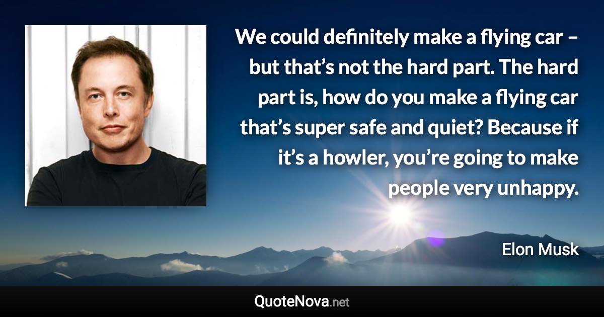 We could definitely make a flying car – but that’s not the hard part. The hard part is, how do you make a flying car that’s super safe and quiet? Because if it’s a howler, you’re going to make people very unhappy. - Elon Musk quote