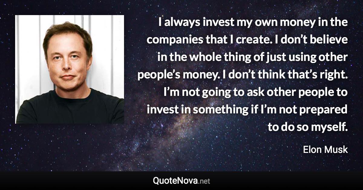 I always invest my own money in the companies that I create. I don’t believe in the whole thing of just using other people’s money. I don’t think that’s right. I’m not going to ask other people to invest in something if I’m not prepared to do so myself. - Elon Musk quote