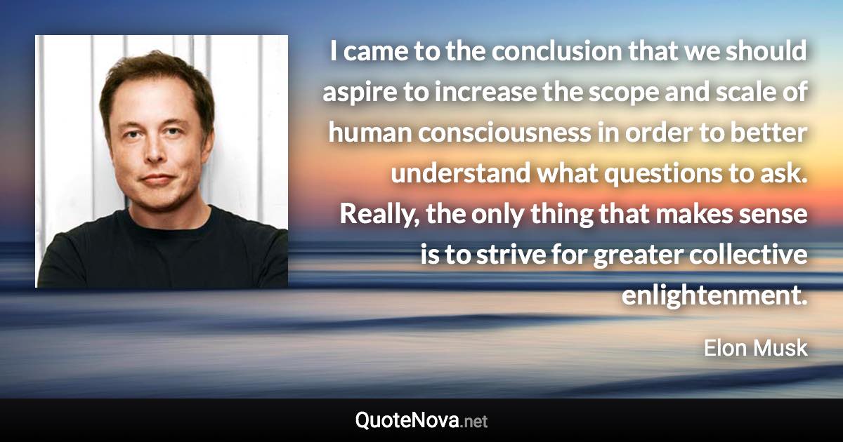 I came to the conclusion that we should aspire to increase the scope and scale of human consciousness in order to better understand what questions to ask. Really, the only thing that makes sense is to strive for greater collective enlightenment. - Elon Musk quote