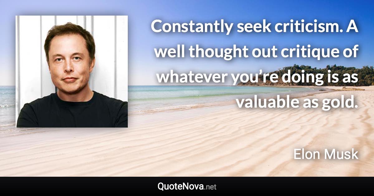 Constantly seek criticism. A well thought out critique of whatever you’re doing is as valuable as gold. - Elon Musk quote