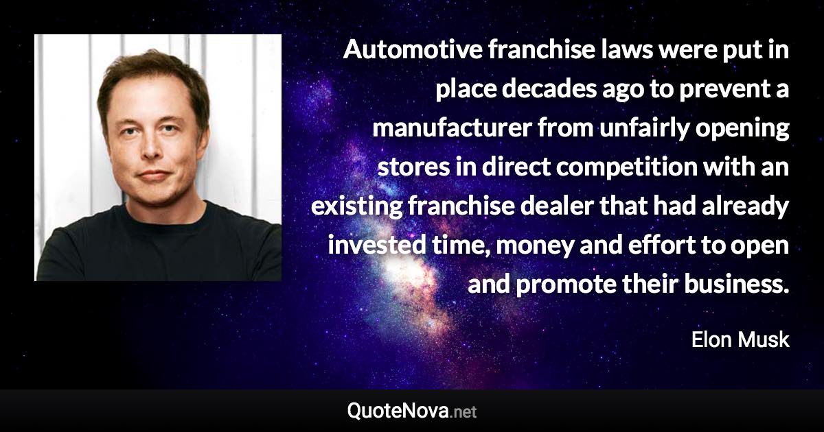 Automotive franchise laws were put in place decades ago to prevent a manufacturer from unfairly opening stores in direct competition with an existing franchise dealer that had already invested time, money and effort to open and promote their business. - Elon Musk quote