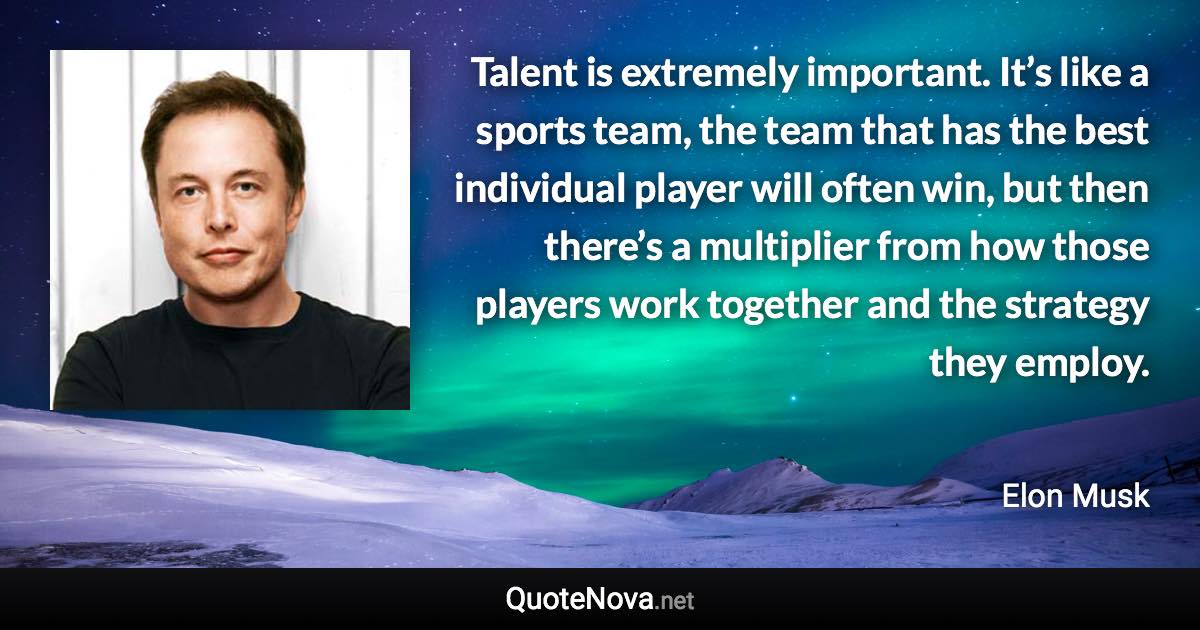 Talent is extremely important. It’s like a sports team, the team that has the best individual player will often win, but then there’s a multiplier from how those players work together and the strategy they employ. - Elon Musk quote