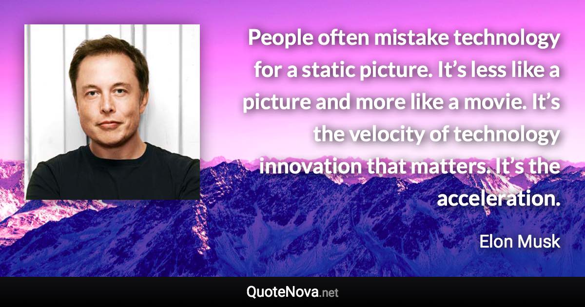 People often mistake technology for a static picture. It’s less like a picture and more like a movie. It’s the velocity of technology innovation that matters. It’s the acceleration. - Elon Musk quote