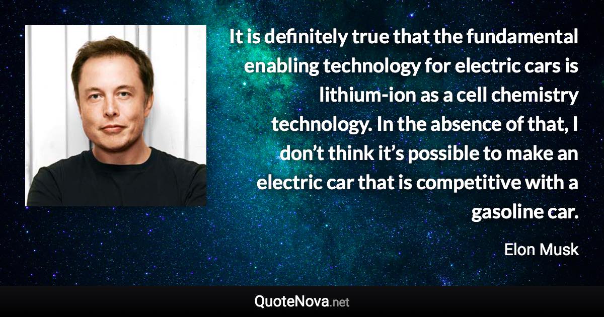 It is definitely true that the fundamental enabling technology for electric cars is lithium-ion as a cell chemistry technology. In the absence of that, I don’t think it’s possible to make an electric car that is competitive with a gasoline car. - Elon Musk quote