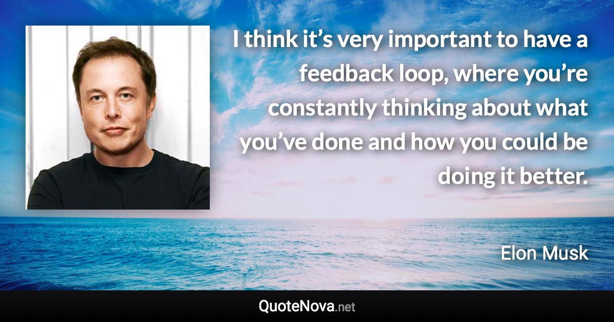 I think it’s very important to have a feedback loop, where you’re constantly thinking about what you’ve done and how you could be doing it better. - Elon Musk quote