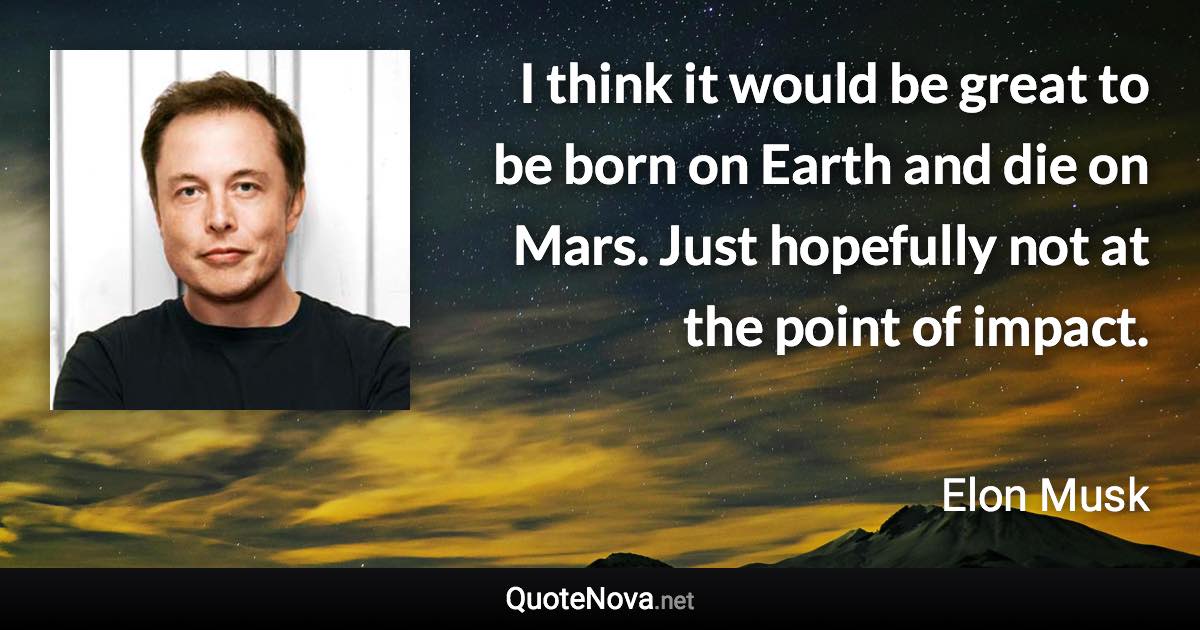 I think it would be great to be born on Earth and die on Mars. Just hopefully not at the point of impact. - Elon Musk quote