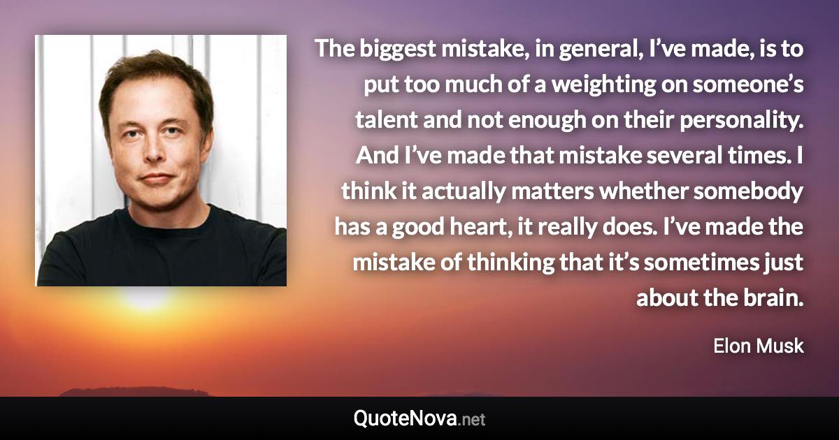 The biggest mistake, in general, I’ve made, is to put too much of a weighting on someone’s talent and not enough on their personality. And I’ve made that mistake several times. I think it actually matters whether somebody has a good heart, it really does. I’ve made the mistake of thinking that it’s sometimes just about the brain. - Elon Musk quote