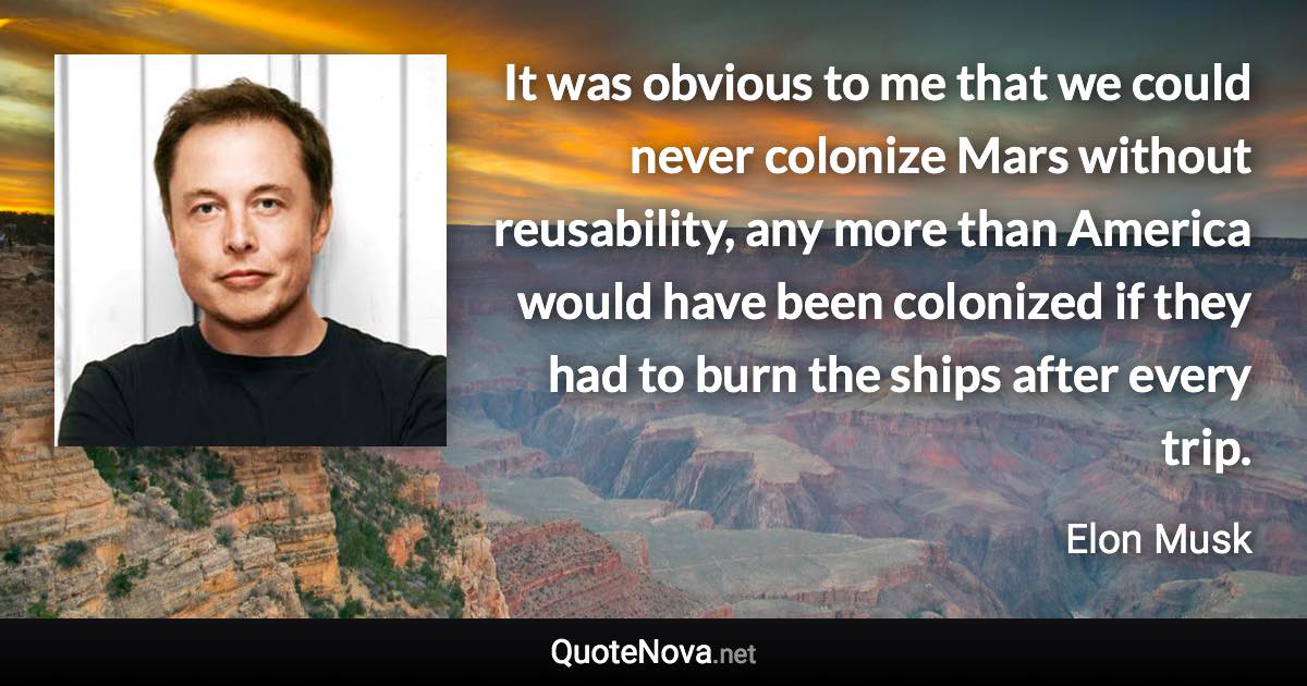 It was obvious to me that we could never colonize Mars without reusability, any more than America would have been colonized if they had to burn the ships after every trip. - Elon Musk quote