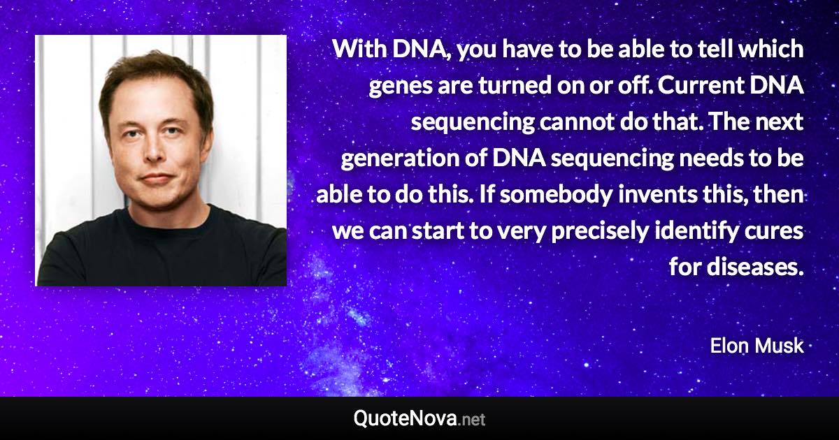 With DNA, you have to be able to tell which genes are turned on or off. Current DNA sequencing cannot do that. The next generation of DNA sequencing needs to be able to do this. If somebody invents this, then we can start to very precisely identify cures for diseases. - Elon Musk quote