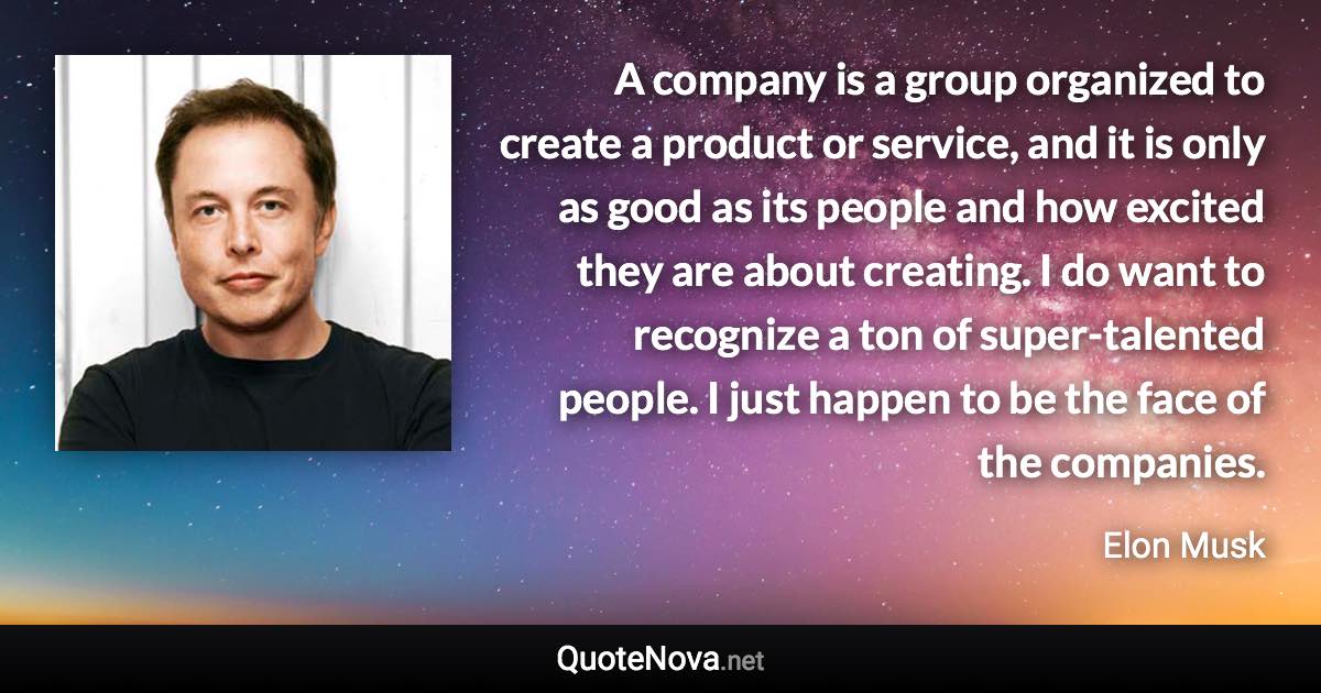 A company is a group organized to create a product or service, and it is only as good as its people and how excited they are about creating. I do want to recognize a ton of super-talented people. I just happen to be the face of the companies. - Elon Musk quote