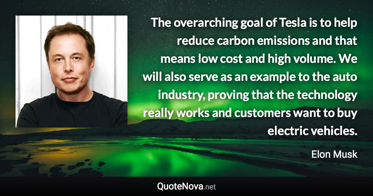 The overarching goal of Tesla is to help reduce carbon emissions and that means low cost and high volume. We will also serve as an example to the auto industry, proving that the technology really works and customers want to buy electric vehicles. - Elon Musk quote