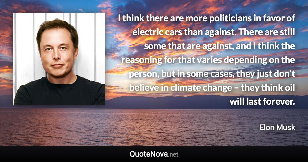 I think there are more politicians in favor of electric cars than against. There are still some that are against, and I think the reasoning for that varies depending on the person, but in some cases, they just don’t believe in climate change – they think oil will last forever. - Elon Musk quote