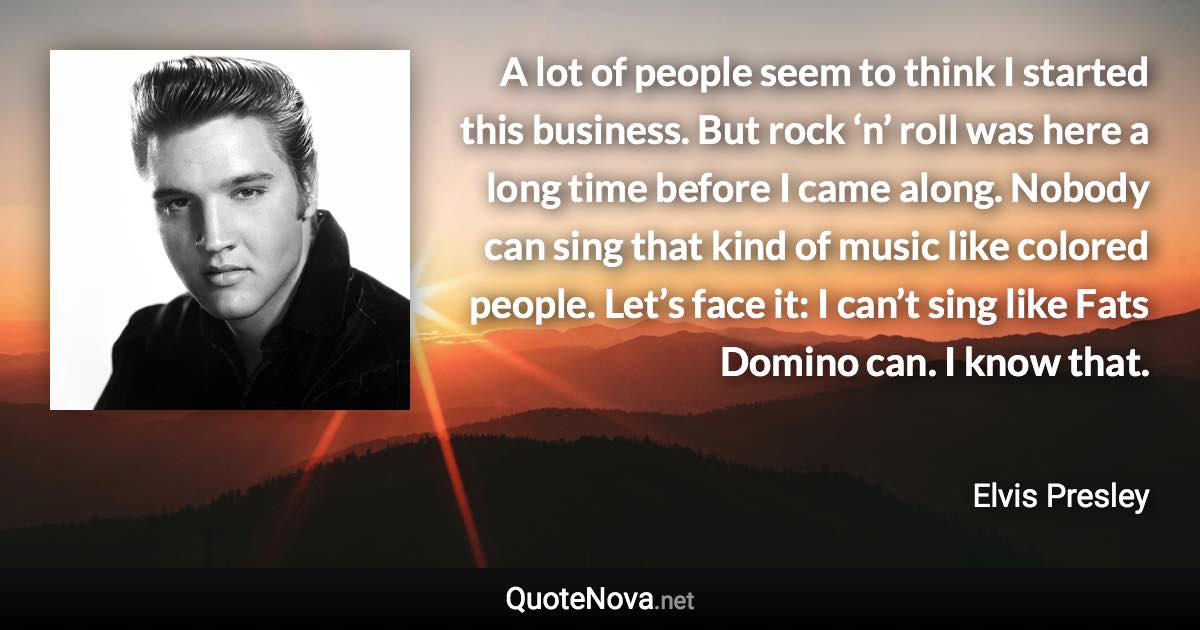 A lot of people seem to think I started this business. But rock ‘n’ roll was here a long time before I came along. Nobody can sing that kind of music like colored people. Let’s face it: I can’t sing like Fats Domino can. I know that. - Elvis Presley quote