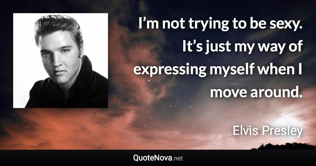 I’m not trying to be sexy. It’s just my way of expressing myself when I move around. - Elvis Presley quote