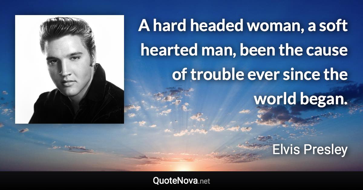 A hard headed woman, a soft hearted man, been the cause of trouble ever since the world began. - Elvis Presley quote