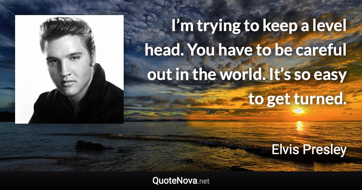 I’m trying to keep a level head. You have to be careful out in the world. It’s so easy to get turned. - Elvis Presley quote