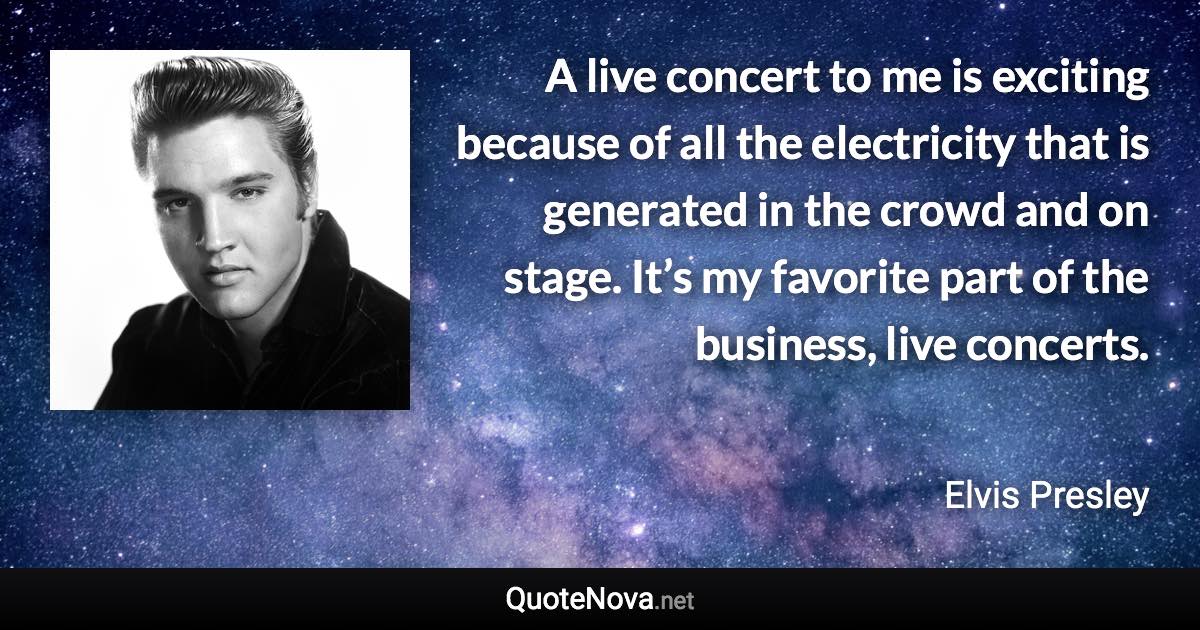A live concert to me is exciting because of all the electricity that is generated in the crowd and on stage. It’s my favorite part of the business, live concerts. - Elvis Presley quote