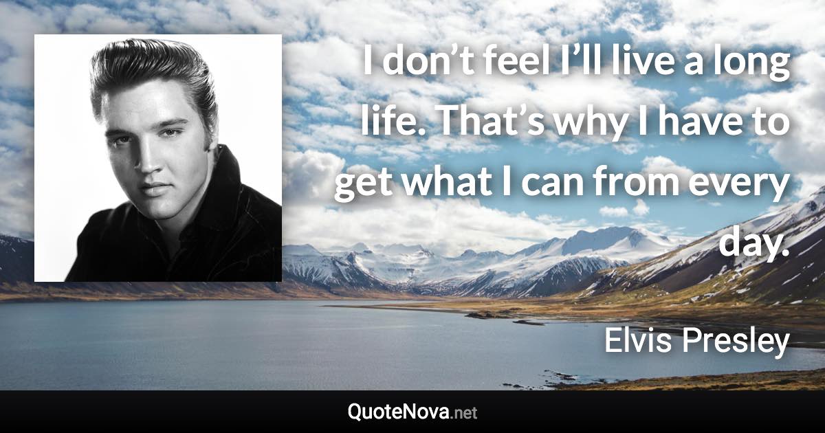 I don’t feel I’ll live a long life. That’s why I have to get what I can from every day. - Elvis Presley quote