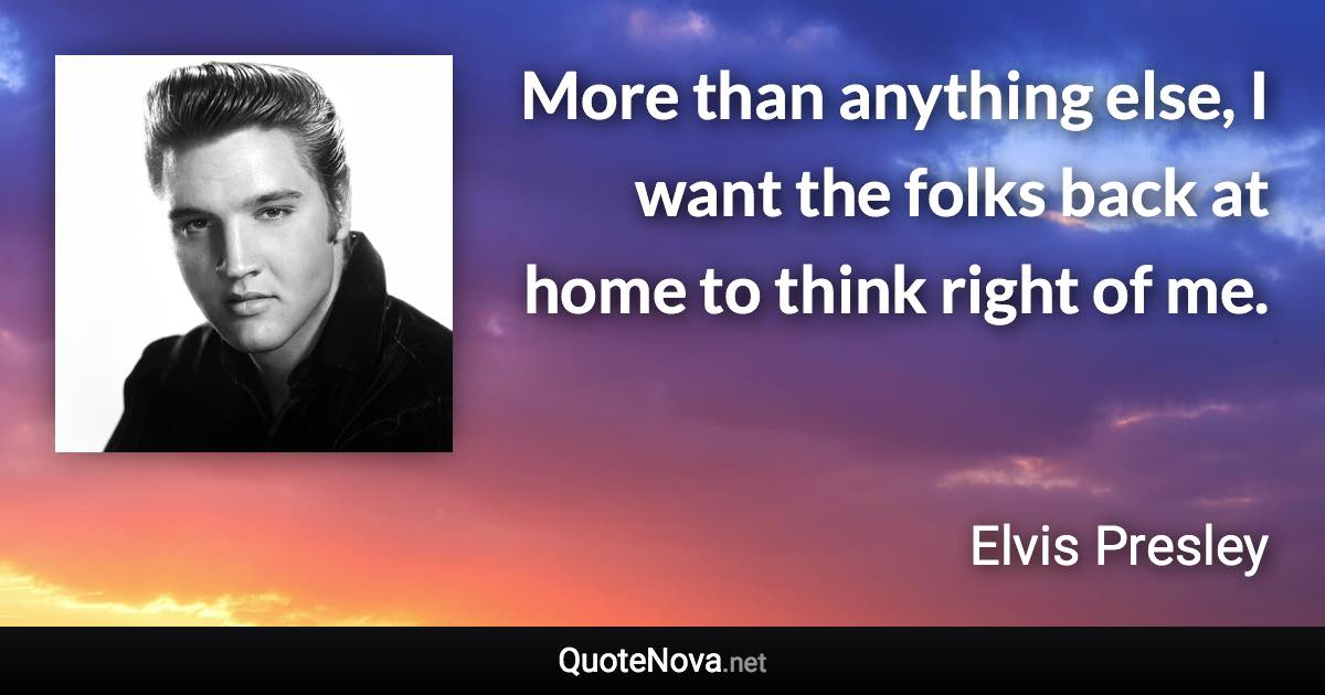 More than anything else, I want the folks back at home to think right of me. - Elvis Presley quote