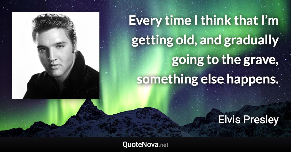 Every time I think that I’m getting old, and gradually going to the grave, something else happens. - Elvis Presley quote