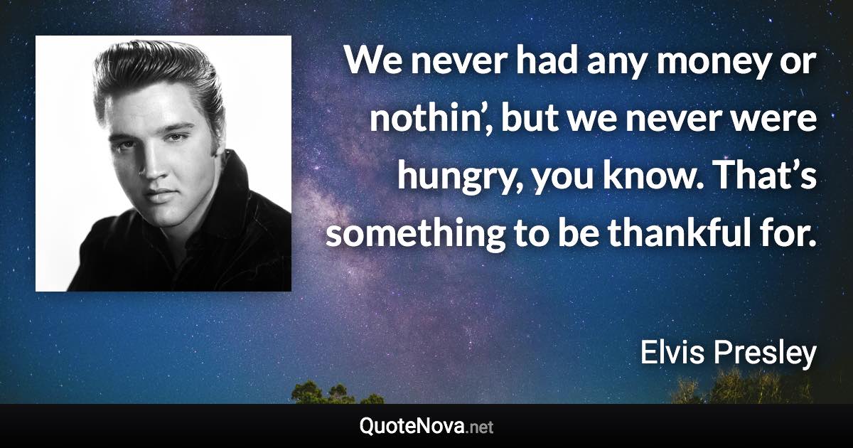 We never had any money or nothin’, but we never were hungry, you know. That’s something to be thankful for. - Elvis Presley quote