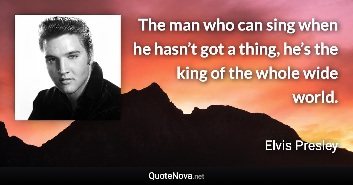 The man who can sing when he hasn’t got a thing, he’s the king of the whole wide world. - Elvis Presley quote