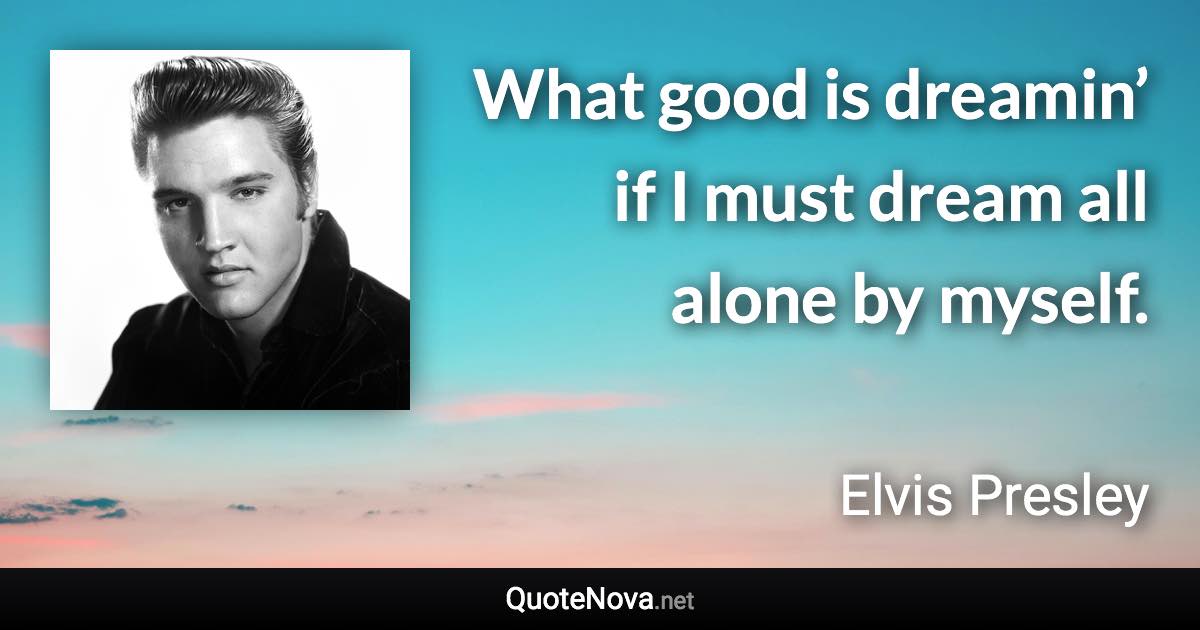 What good is dreamin’ if I must dream all alone by myself. - Elvis Presley quote