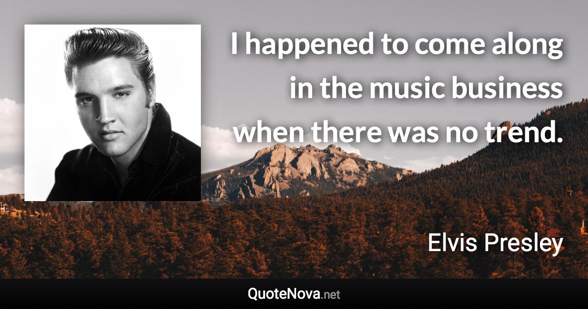 I happened to come along in the music business when there was no trend. - Elvis Presley quote