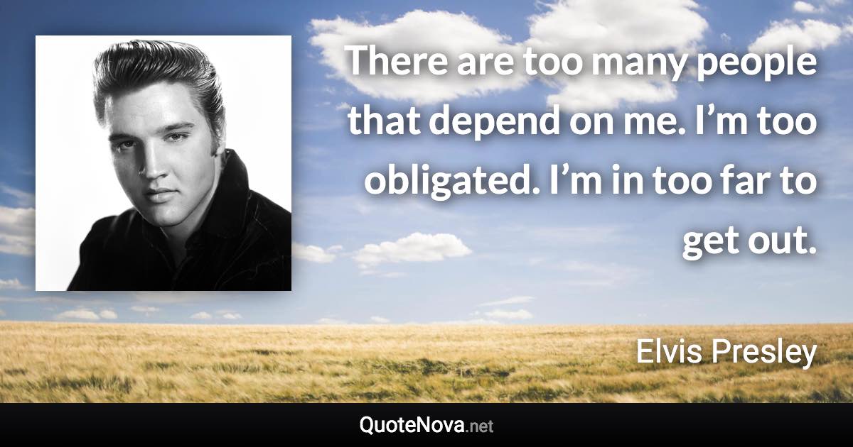 There are too many people that depend on me. I’m too obligated. I’m in too far to get out. - Elvis Presley quote