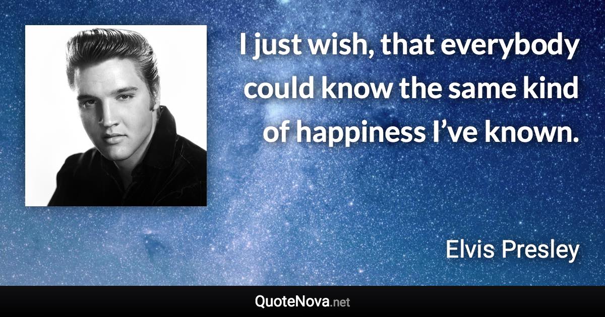 I just wish, that everybody could know the same kind of happiness I’ve known. - Elvis Presley quote