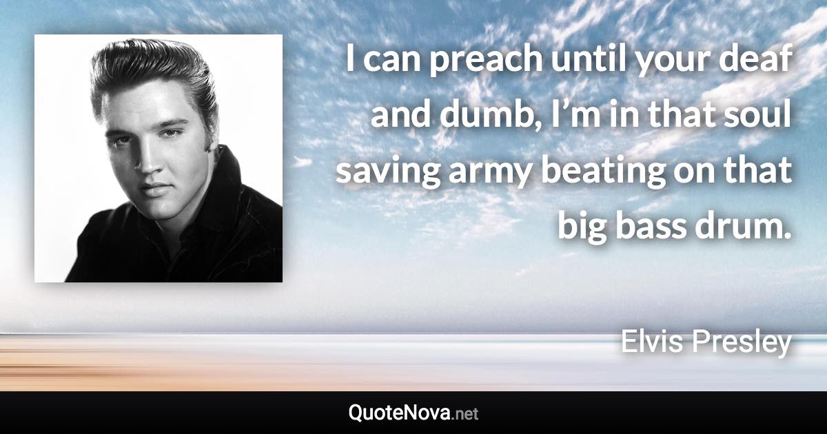 I can preach until your deaf and dumb, I’m in that soul saving army beating on that big bass drum. - Elvis Presley quote