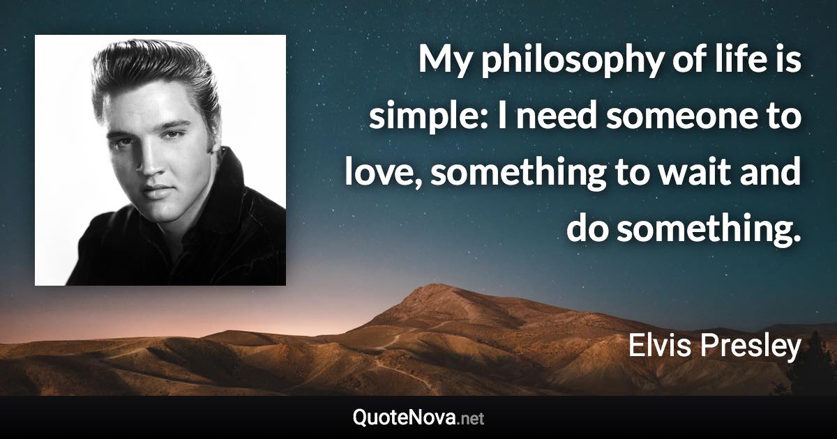 My philosophy of life is simple: I need someone to love, something to wait and do something. - Elvis Presley quote