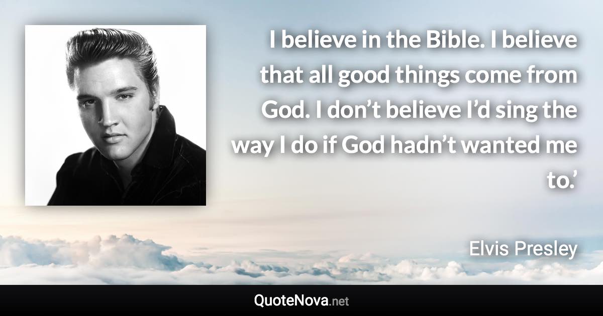 I believe in the Bible. I believe that all good things come from God. I don’t believe I’d sing the way I do if God hadn’t wanted me to.’ - Elvis Presley quote