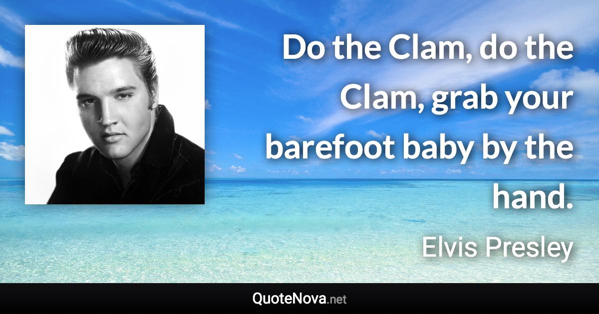 Do the Clam, do the Clam, grab your barefoot baby by the hand. - Elvis Presley quote