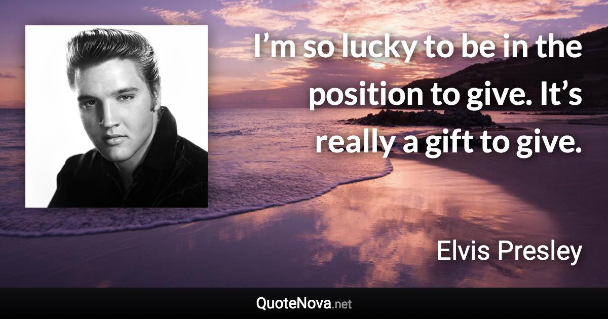 I’m so lucky to be in the position to give. It’s really a gift to give. - Elvis Presley quote