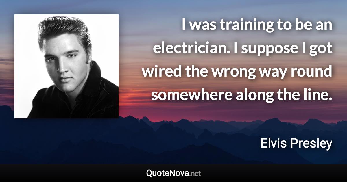 I was training to be an electrician. I suppose I got wired the wrong way round somewhere along the line. - Elvis Presley quote