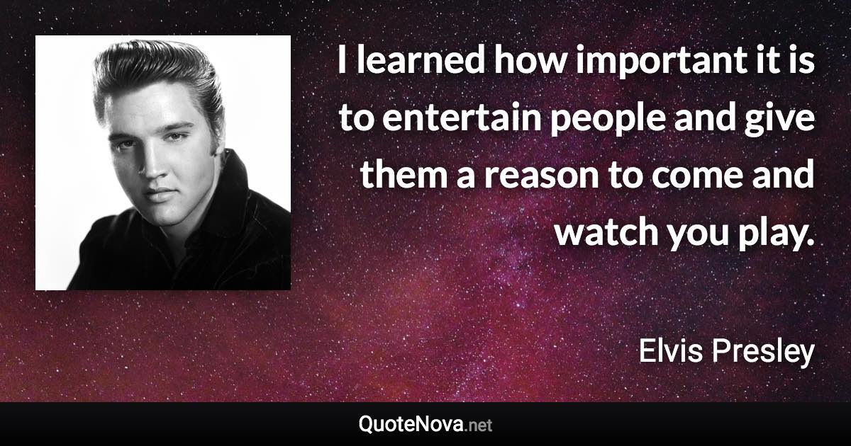 I learned how important it is to entertain people and give them a reason to come and watch you play. - Elvis Presley quote